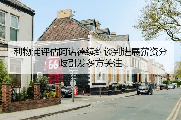 利物浦评估阿诺德续约谈判进展薪资分歧引发多方关注