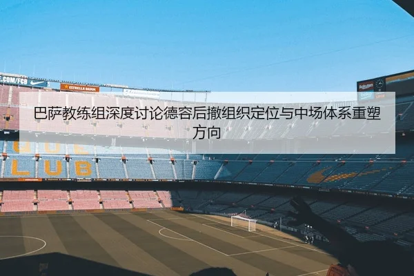 巴萨教练组深度讨论德容后撤组织定位与中场体系重塑方向