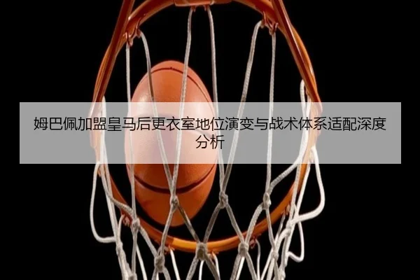 姆巴佩加盟皇马后更衣室地位演变与战术体系适配深度分析