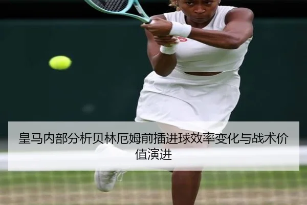 皇马内部分析贝林厄姆前插进球效率变化与战术价值演进